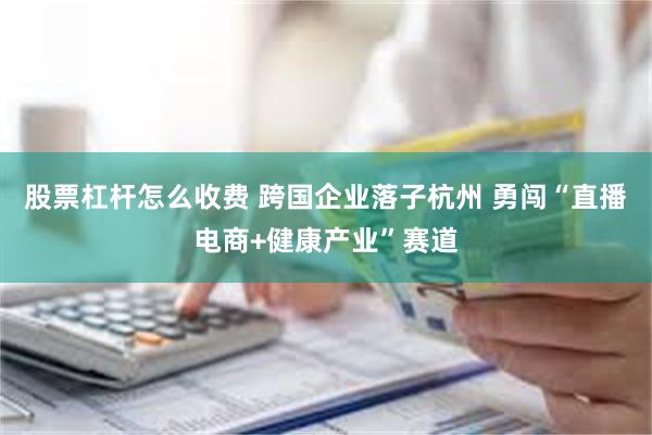 股票杠杆怎么收费 跨国企业落子杭州 勇闯“直播电商+健康产业”赛道