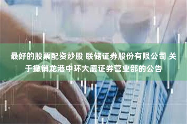 最好的股票配资炒股 联储证券股份有限公司 关于撤销龙港中环大厦证券营业部的公告