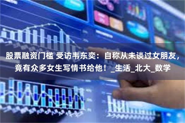 股票融资门槛 受访韦东奕：自称从未谈过女朋友，竟有众多女生写情书给他！_生活_北大_数学