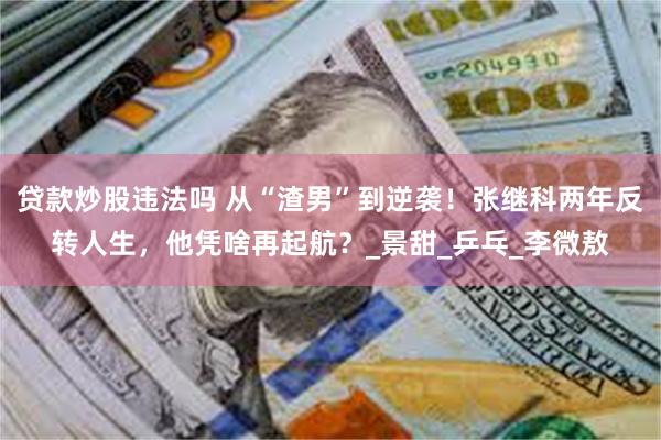 贷款炒股违法吗 从“渣男”到逆袭！张继科两年反转人生，他凭啥再起航？_景甜_乒乓_李微敖
