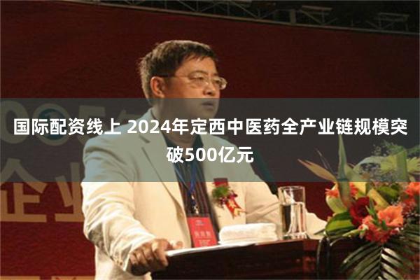 国际配资线上 2024年定西中医药全产业链规模突破500亿元