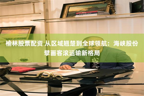 榆林股票配资 从区域翘楚到全球领航：海峡股份擘画客滚运输新格局