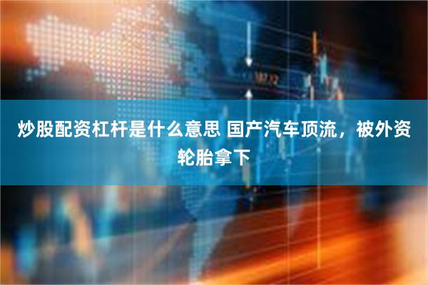 炒股配资杠杆是什么意思 国产汽车顶流，被外资轮胎拿下