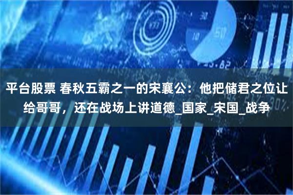 平台股票 春秋五霸之一的宋襄公：他把储君之位让给哥哥，还在战场上讲道德_国家_宋国_战争