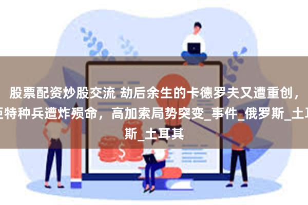 股票配资炒股交流 劫后余生的卡德罗夫又遭重创，车臣特种兵遭炸殒命，高加索局势突变_事件_俄罗斯_土耳其