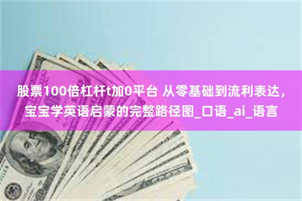 股票100倍杠杆t加0平台 从零基础到流利表达，宝宝学英语启蒙的完整路径图_口语_ai_语言