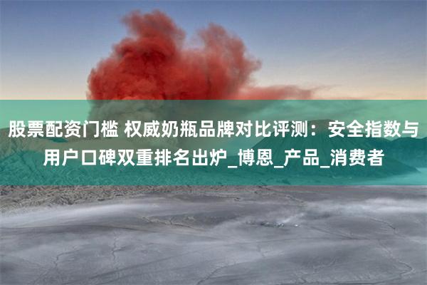 股票配资门槛 权威奶瓶品牌对比评测：安全指数与用户口碑双重排名出炉_博恩_产品_消费者