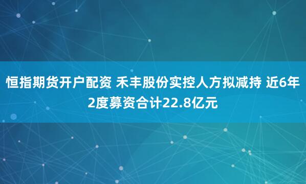 恒指期货开户配资 禾丰股份实控人方拟减持 近6年2度募资合计22.8亿元