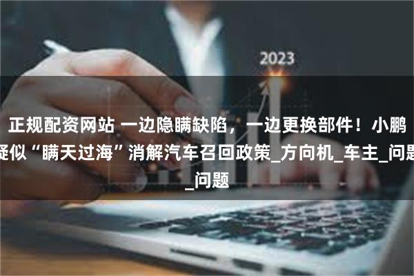 正规配资网站 一边隐瞒缺陷，一边更换部件！小鹏疑似“瞒天过海”消解汽车召回政策_方向机_车主_问题