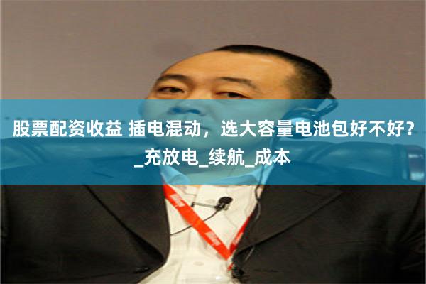 股票配资收益 插电混动，选大容量电池包好不好？_充放电_续航_成本