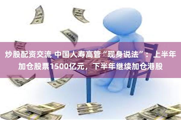 炒股配资交流 中国人寿高管“现身说法”：上半年加仓股票1500亿元，下半年继续加仓港股