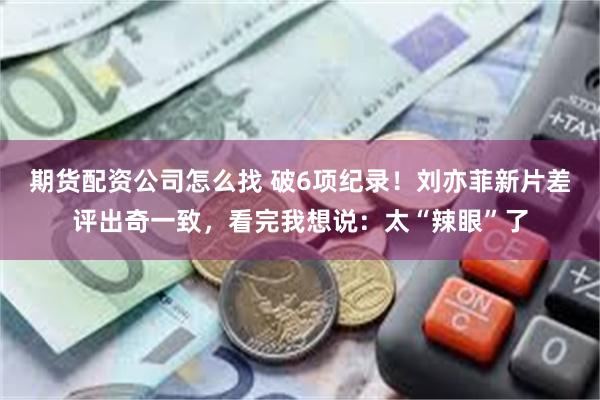 期货配资公司怎么找 破6项纪录！刘亦菲新片差评出奇一致，看完我想说：太“辣眼”了