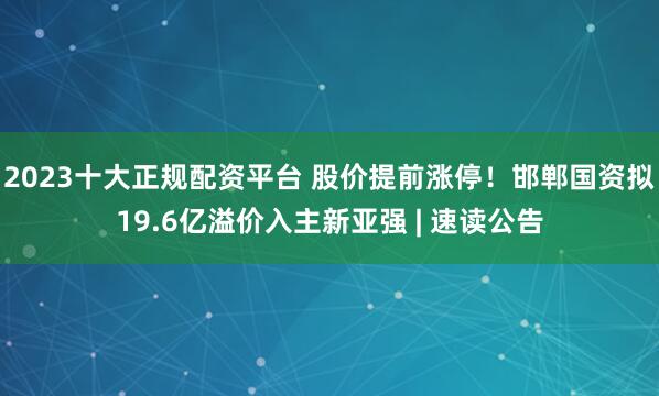 2023十大正规配资平台 股价提前涨停！邯郸国资拟19.6亿溢价入主新亚强 | 速读公告