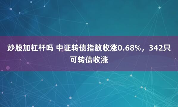 炒股加杠杆吗 中证转债指数收涨0.68%,342只可转债收涨