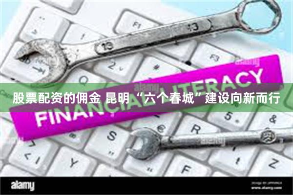 股票配资的佣金 昆明 “六个春城”建设向新而行