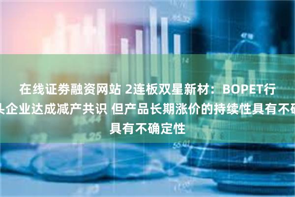 在线证劵融资网站 2连板双星新材:BOPET行业龙头企业达成减产共识 但产品长期涨价的持续性具有不确定性