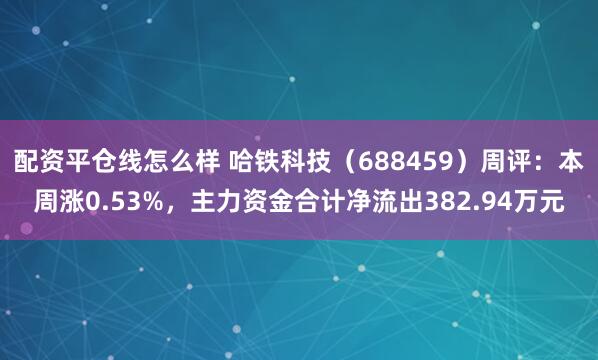配资平仓线怎么样 哈铁科技（688459）周评：本周涨0.53%，主力资金合计净流出382.94万元
