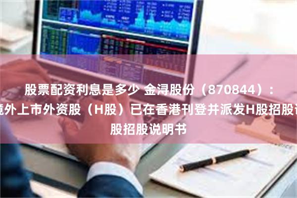 股票配资利息是多少 金浔股份(870844):发行境外上市外资股(H股)已在香港刊登并派发H股招股说明书